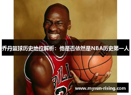 乔丹篮球历史地位解析：他是否依然是NBA历史第一人